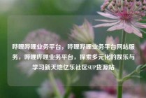 哔哩哔哩业务平台，哔哩哔哩业务平台网站服务，哔哩哔哩业务平台，探索多元化的娱乐与学习新天地亿乐社区SUP货源站