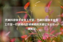 代刷抖音快手业务工作室，代刷抖音快手业务工作室—打造成功营销策略的关键亿乐社区SUP货源站