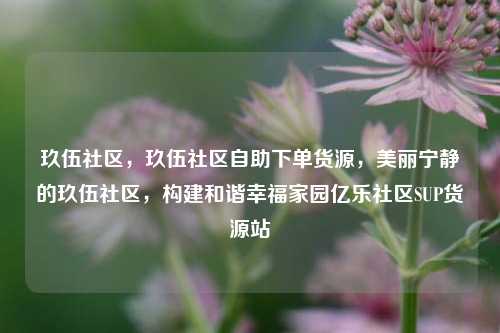 玖伍社区，玖伍社区自助下单货源，美丽宁静的玖伍社区	，构建和谐幸福家园亿乐社区SUP货源站  第1张